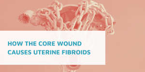 How the Core Wound Causes Uterine Fibroids