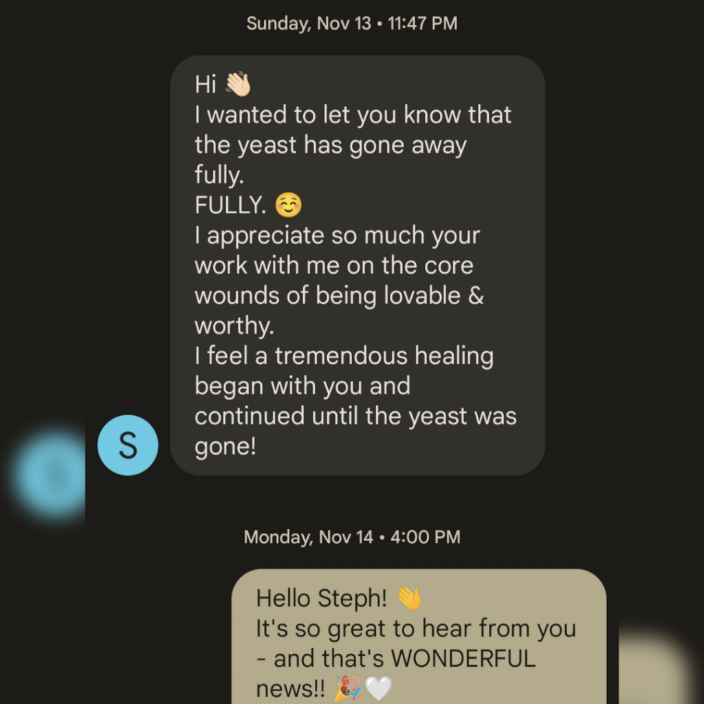 “Hi! 👋
I wanted to let you know that the yeast has gone away fully.
FULLY. 😊
I appreciate so much your work with me on the core wounds of being lovable & worthy.
I feel a tremendous healing began with you and continued until the yeast was gone!"